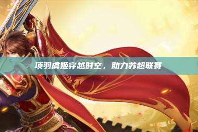 项羽虞姬穿越时空,助力苏超联赛
