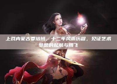 上戏内蒙古委培班,十二年风雨历程,见证艺术梦想的起航与腾飞