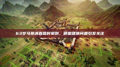 63岁马景涛直播时晕倒,明星健康问题引发关注