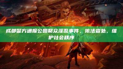 成都警方通报公园聚众淫乱事件,依法查处,维护社会秩序
