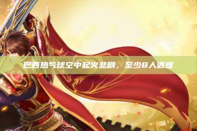 巴西热气球空中起火悲剧,至少8人遇难
