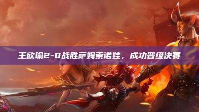 王欣瑜2-0战胜萨姆索诺娃,成功晋级决赛