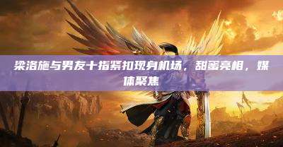 梁洛施与男友十指紧扣现身机场,甜蜜亮相,媒体聚焦