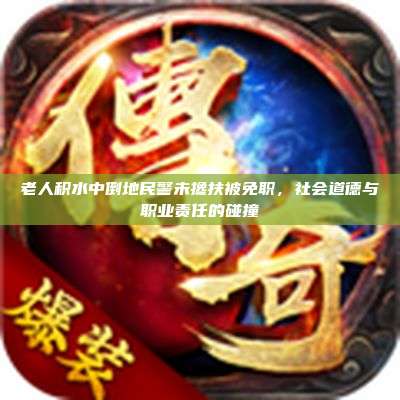 老人积水中倒地民警未搀扶被免职,社会道德与职业责任的碰撞