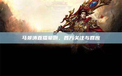 马景涛直播晕倒,各方关注与回应