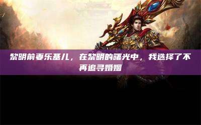黎明前妻乐基儿,在黎明的曙光中,我选择了不再追寻婚姻