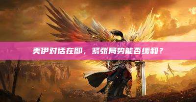 美伊对话在即，紧张局势能否缓和？