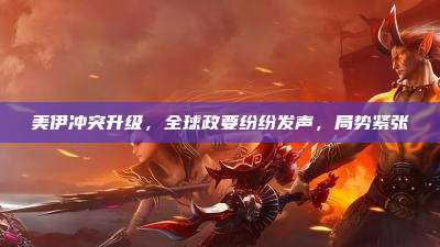 美伊冲突升级,全球政要纷纷发声,局势紧张