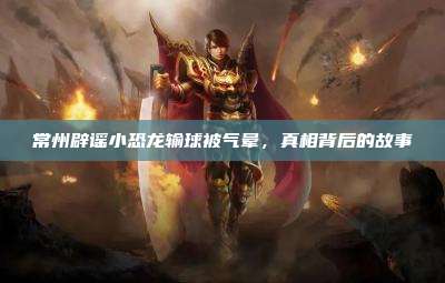 常州辟谣小恐龙输球被气晕,真相背后的故事
