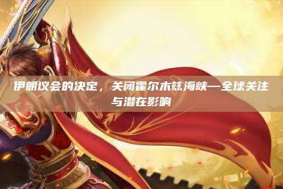 伊朗议会的决定,关闭霍尔木兹海峡—全球关注与潜在影响