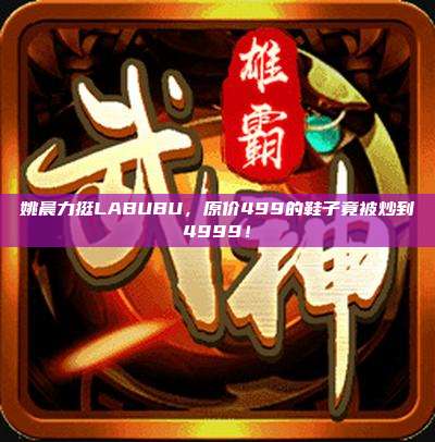 姚晨力挺LABUBU,原价499的鞋子竟被炒到4999!