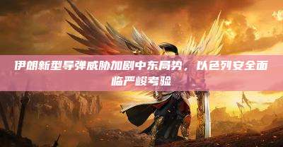 伊朗新型导弹威胁加剧中东局势,以色列安全面临严峻考验