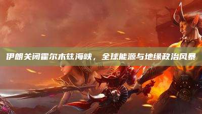 伊朗关闭霍尔木兹海峡,全球能源与地缘政治风暴