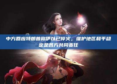 中方回应特朗普称伊以已停火,维护地区和平稳定是各方共同责任