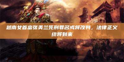越南女首富张美兰死刑罪名或将改判,法律正义终将到来