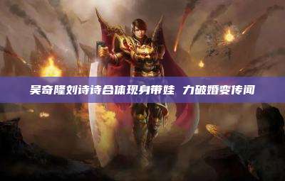 吴奇隆刘诗诗合体现身带娃 力破婚变传闻