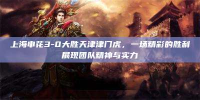 上海申花3-0大胜天津津门虎,一场精彩的胜利展现团队精神与实力