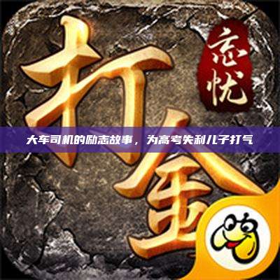 大车司机的励志故事,为高考失利儿子打气
