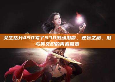 女生估分450考了538激动泪崩,逆袭之路,泪与笑交织的青春篇章