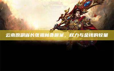 云南原副省长张祖林贪腐案,权力与金钱的较量