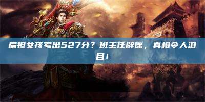 扁担女孩考出527分？班主任辟谣，真相令人泪目！