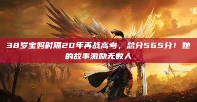 38岁宝妈时隔20年再战高考,总分565分!她的故事激励无数人