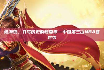 杨瀚森,书写历史的新篇章—中国第三位NBA首轮秀