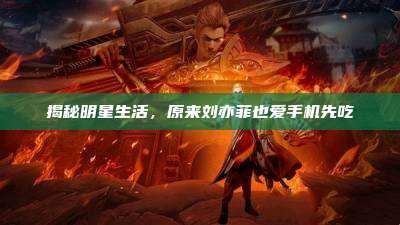 揭秘明星生活，原来刘亦菲也爱手机先吃
