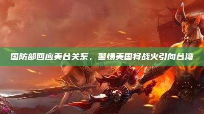 国防部回应美台关系,警惕美国将战火引向台湾