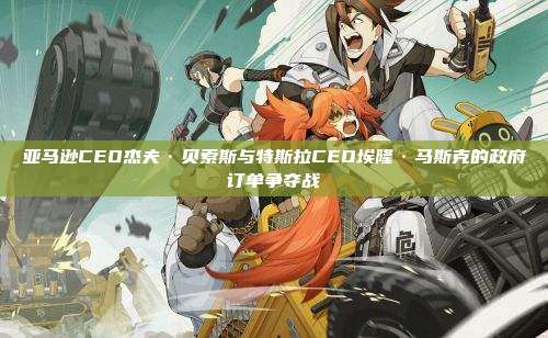 亚马逊CEO杰夫·贝索斯与特斯拉CEO埃隆·马斯克的政府订单争夺战