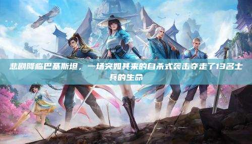 悲剧降临巴基斯坦,一场突如其来的自杀式袭击夺走了13名士兵的生命