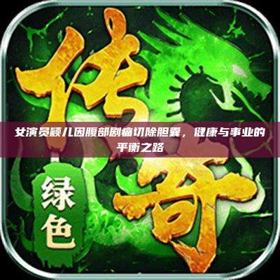 女演员颖儿因腹部剧痛切除胆囊,健康与事业的平衡之路