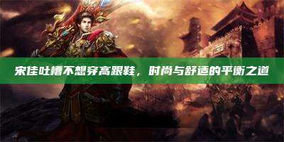 宋佳吐槽不想穿高跟鞋,时尚与舒适的平衡之道
