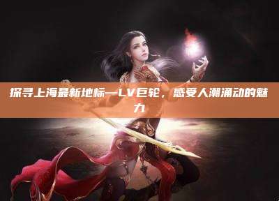 探寻上海最新地标—LV巨轮,感受人潮涌动的魅力