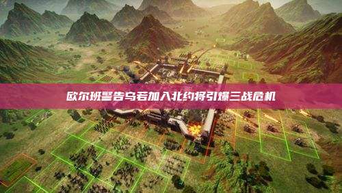欧尔班警告乌若加入北约将引爆三战危机