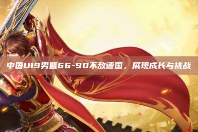 中国U19男篮66-90不敌德国,展现成长与挑战