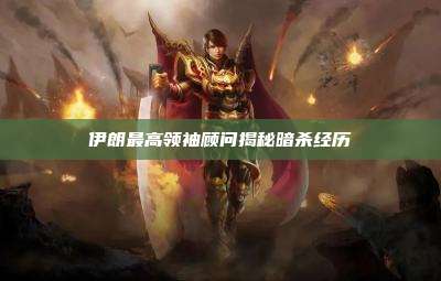 伊朗最高领袖顾问揭秘暗杀经历