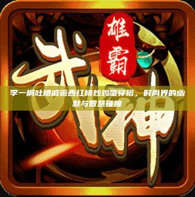 李一桐吐槽戚薇西红柿炒鸡蛋穿搭,时尚界的幽默与智慧碰撞