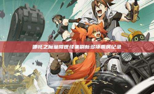 哪吒之魔童降世续集刷新多项票房纪录