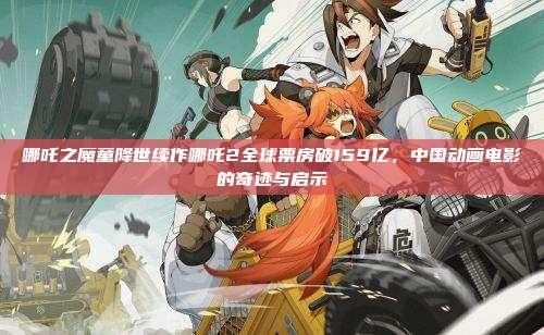 哪吒之魔童降世续作哪吒2全球票房破159亿,中国动画电影的奇迹与启示