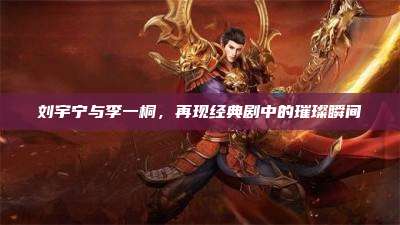 刘宇宁与李一桐,再现经典剧中的璀璨瞬间