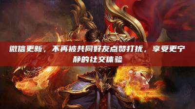 微信更新,不再被共同好友点赞打扰,享受更宁静的社交体验