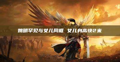 姚明罕见与女儿同框 女儿身高快2米