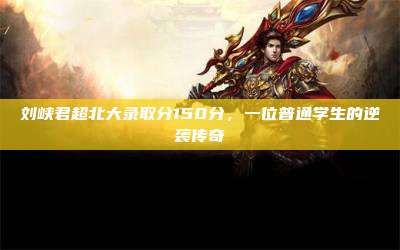 刘峡君超北大录取分150分,一位普通学生的逆袭传奇