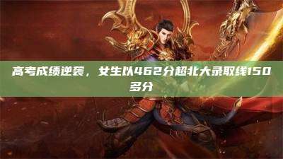 高考成绩逆袭，女生以462分超北大录取线150多分
