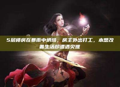 5层楼房在暴雨中坍塌,房主外出打工,本想改善生活却遭遇灾难