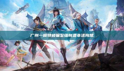 广州一模特被骗至缅甸遭非法拘禁