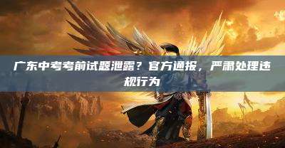 广东中考考前试题泄露?官方通报,严肃处理违规行为