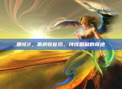 哪吒2，票房收官后，持续盈利的奇迹