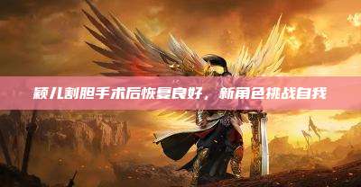 颖儿割胆手术后恢复良好,新角色挑战自我